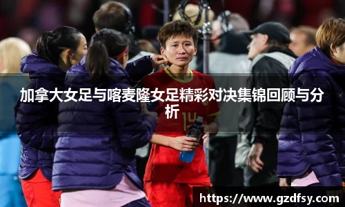 加拿大女足与喀麦隆女足精彩对决集锦回顾与分析