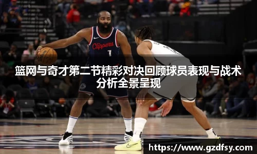 篮网与奇才第二节精彩对决回顾球员表现与战术分析全景呈现