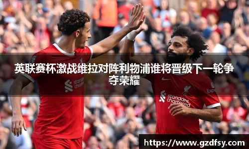 英联赛杯激战维拉对阵利物浦谁将晋级下一轮争夺荣耀